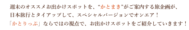 週末のオススメお出かけスポットを、“かとまき”がご案内する旅企画が、日本旅行とタイアップして、スペシャルバージョンでオンエア！「かとりっぷ」ならではの視点で、お出かけスポットをご紹介していきます！